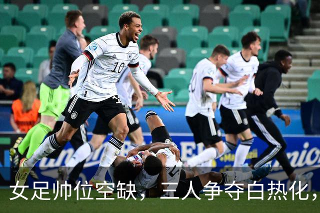 女足帅位空缺，三人争夺白热化，两座大山压在新帅肩上